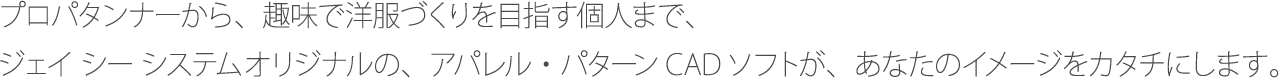 プロパタンナーから、趣味で洋服づくりを目指す個人まで、 ジェイシーシステムオリジナルの、アパレル・パターンCADソフトが、あなたのイメージをカタチにします。