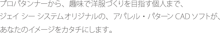 プロパタンナーから、趣味で洋服づくりを目指す個人まで、 ジェイシーシステムオリジナルの、アパレル・パターンCADソフトが、あなたのイメージをカタチにします。